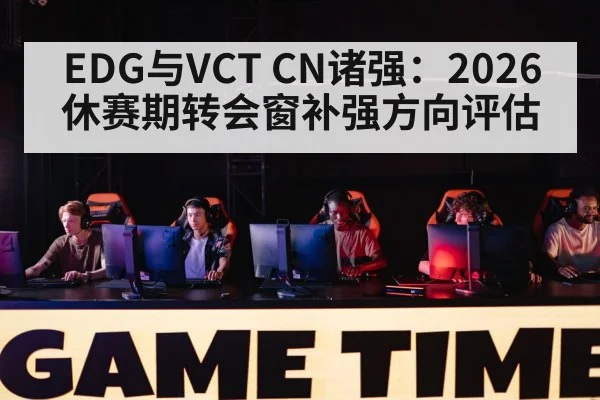 EDG与VCT CN诸强：2026休赛期转会窗补强方向评估